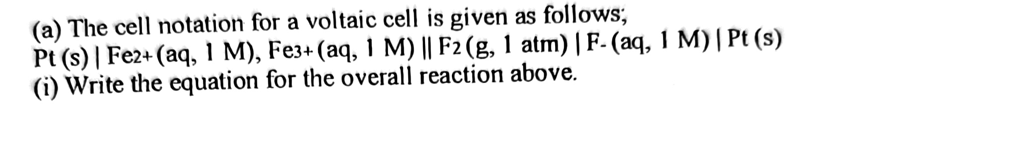 The cell notation for a voltaic cell is given as follows;
Pt(s)|Fe2+(aq,1aq,1M), Fe3+(aq,1M)(|F_2(g,1atm)|F-(aq,1M)|Pt(s)
(i) Write the equation for the overall reaction above.