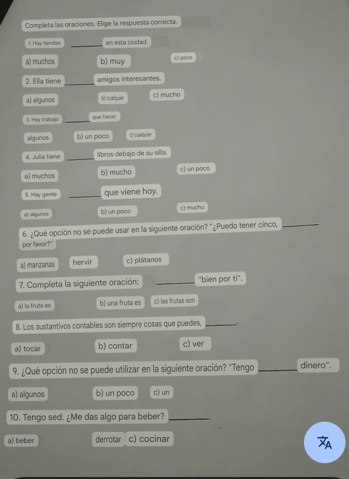 Completa las oraciones. Elige la respuesta correcta.
1. Hay tiendas _en esta ciudad.
a) muchos b) muy c) poco
_
2. Ella tiene amigos interesantes.
a) algunos b) cualquier c) mucho
3. Hay trabajo _que hacer.
algunos b) un poco c) cualquier
4. Julia tiene _libros debajo de su silla.
a) muchos b) mucho c) un poco
5. Hay gente _que viene hoy.
a) algunos b) un poco c) mucho
6. ¿Qué opción no se puede usar en la siguiente oración? "¿Puedo tener cinco,_
por favor?"
a) manzanas hervir c) plátanos
7. Completa la siguiente oración: _'bien por ti''.
a) la fruta es b) una fruta es c) las frutas son
8. Los sustantivos contables son siempre cosas que puedes, _.
a) tocar b) contar c) ver
9. ¿Qué opción no se puede utilizar en la siguiente oración? "Tengo _dinero".
a) algunos b) un poco c) un
10. Tengo sed. ¿Me das algo para beber?_
a) beber derrotar c) cocinar
A