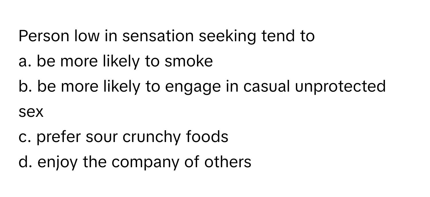 Person low in sensation seeking tend to 
a. be more likely to smoke
b. be more likely to engage in casual unprotected sex
c. prefer sour crunchy foods
d. enjoy the company of others