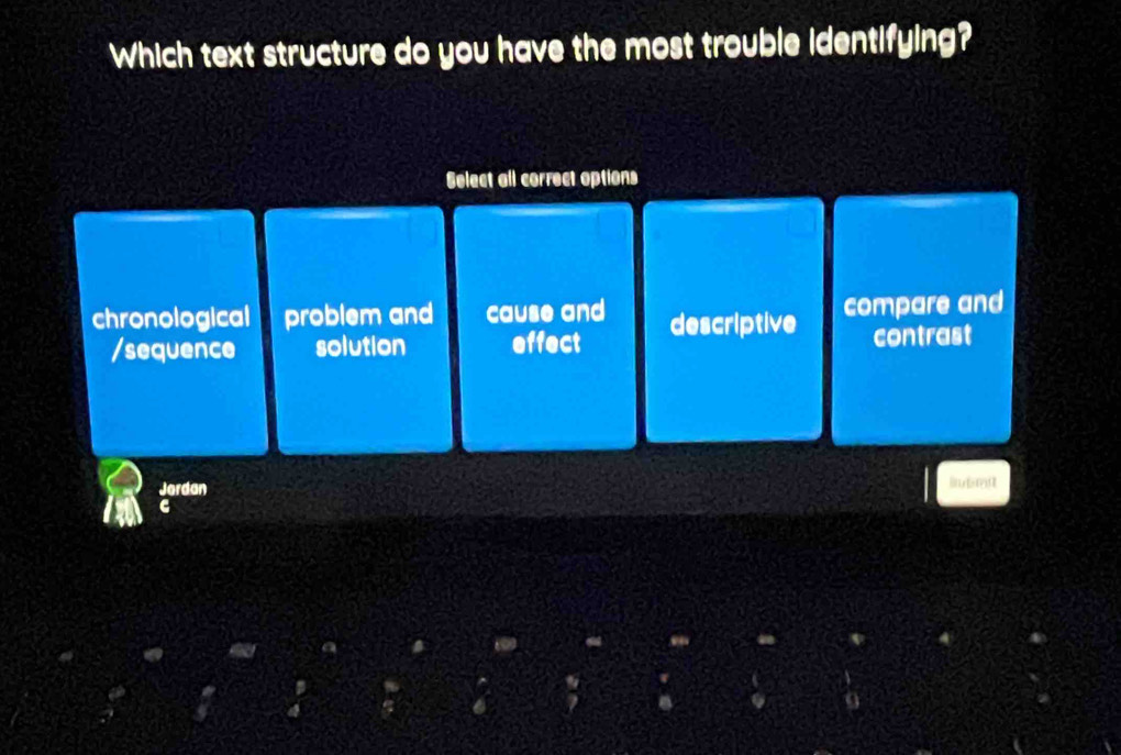 Which text structure do you have the most trouble identifying?
Select all correct options
chronological problem and cause and descriptive compare and
/sequence solution effect contrast
Jerdan lnbmnt
c