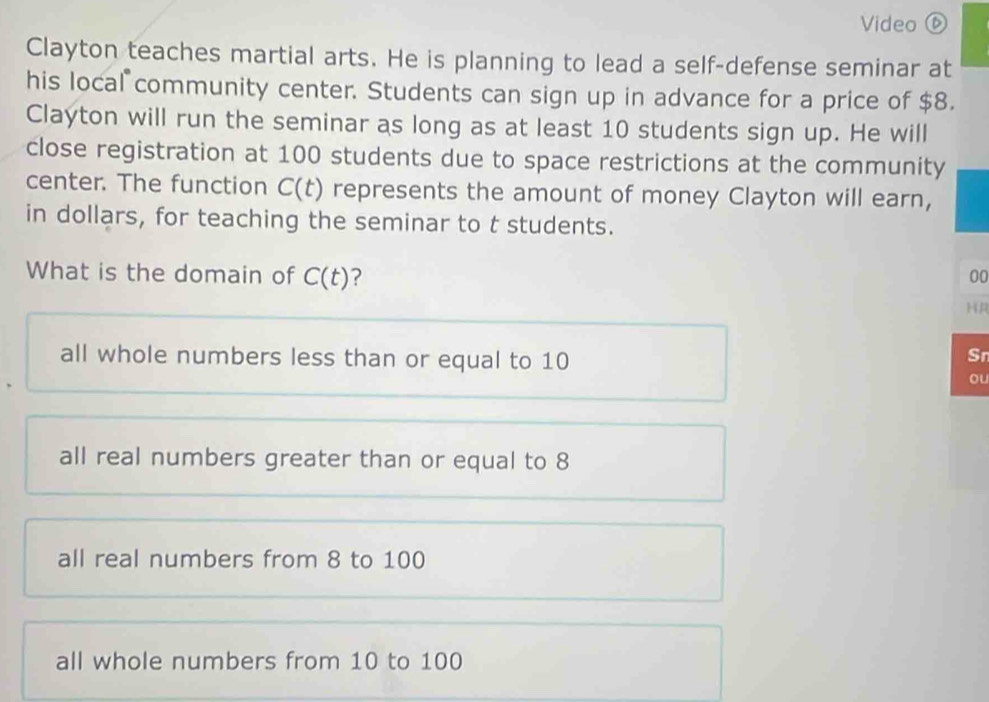 Video ⑥
Clayton teaches martial arts. He is planning to lead a self-defense seminar at
his local community center. Students can sign up in advance for a price of $8.
Clayton will run the seminar as long as at least 10 students sign up. He will
close registration at 100 students due to space restrictions at the community
center. The function C(t) represents the amount of money Clayton will earn,
in dollars, for teaching the seminar to t students.
What is the domain of C(t) ? 00
HR
all whole numbers less than or equal to 10
Sn
ou
all real numbers greater than or equal to 8
all real numbers from 8 to 100
all whole numbers from 10 to 100