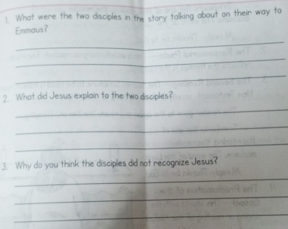 What were the two disciples in the story talking about on their way to 
Emmaus? 
_ 
_ 
_ 
2. What did Jesus explain to the two disciples? 
_ 
_ 
_ 
3. Why do you think the disciples did not recognize Jesus? 
_ 
_ 
_