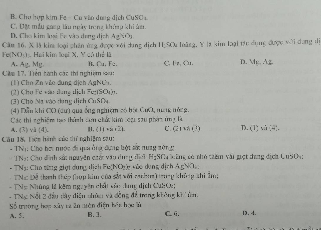 B. Cho hợp kim Fe - Cu vào dung dịch Cu SO_4
C. Đặt mẫu gang lâu ngày trong không khí ẩm.
D. Cho kim loại Fe vào dung dịch AgNO_3.
Câu 16. X là kim loại phản ứng được với dung dịch H_2SO_4 loãng, Y là kim loại tác dụng được với dung dị
Fe(NO_3)_3 3. Hai kim loại X, Y có thể là
A. Ag, Mg. B. Cu, Fe. C. Fe, Cu. D. Mg, Ag.
Câu 17. Tiến hành các thí nghiệm sau:
(1) Cho Zn vào dung dịch . AgNO_3.
(2) Cho Fe vào dung dịch Fe_2(SO_4)_3.
(3) Cho Na vào dung dịch CuSO_4.
(4) Dẫn khí CO (dư) qua ống nghiệm có bột CuO, nung nóng.
Các thí nghiệm tạo thành đơn chất kim loại sau phản ứng là
A. (3) và (4). B. (1) và (2). C. (2) và (3). D. (1) và (4).
Câu 18. Tiến hành các thí nghiệm sau:
- TNị: Cho hơi nước đi qua ống đựng bột sắt nung nóng;
- TN2: Cho đinh sắt nguyên chất vào dung dịch H_2SO_4 loãng có nhỏ thêm vài giọt dung dịch Cu S O4;
- TN3: Cho từng giọt dung dịch Fe(NO_3)_2 vào dung dịch Ag NO_3
- TN4: Để thanh thép (hợp kim của sắt với cacbon) trong không khí ẩm;
- TN₅: Nhúng lá kẽm nguyên chất vào dung dịch CuSO_4;
- TN₆: Nối 2 đầu dây điện nhôm và đồng để trong không khí ẩm.
Số trường hợp xảy ra ăn mòn điện hóa học là
A. 5. B. 3. C. 6. D. 4.