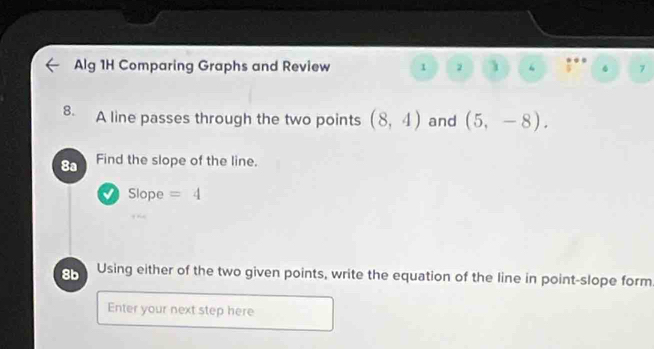 Alg 1H Comparing Graphs and Review 1 2 1 “ 7 
8. A line passes through the two points (8,4) and (5,-8). 
8a Find the slope of the line. 
Slope =4
8b Using either of the two given points, write the equation of the line in point-slope form 
Enter your next step here