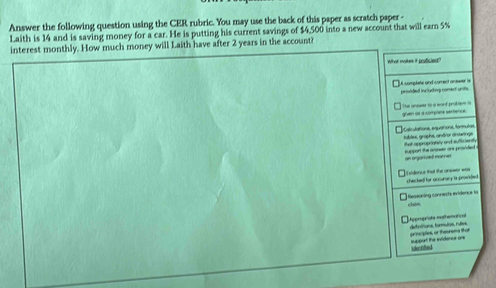 Answer the following question using the CER rubric. You may use the back of this paper as scratch paper -
Laith is 14 and is saving money for a car. He is putting his current savings of $4,500 into a new account that will earn 5%
interest monthly. How much money will Laith have after 2 years in the account?
What makes if proficient?
A complete and correct answer is
provided including correcf units.
The answer to a word problem is
given as a complete sentence.
Calculations, equations, formulas,
tables, grophs, andror drowings
that appropriately and sufficiently
support the answer are provided 
an organized manner.
checked for accurocy is provided Evidence that the onewer was
Rleasoning connects evidence la
claim.
Appropriats mathematical
support the evidence are principles, or thsorems that definitions, formulas, ruíes.
Idertied