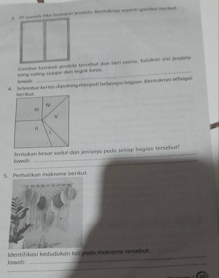 Di rumah Tika terdopat jendela. Bentuknya seperti gambar berikut. 
Gambar kembali jendela tersebut dan beri nama. Tuliskan sisi jendela 
yang saling sejajar dan tegak lurus. 
Jawab: 
4. Selembar kertas dipotong menjadi beberapa bagian. Bentuknya sebagai 
berikut. 
IV 
''' 
V 
1 
1 
_ 
Tentukan besar sudut dan jenisnya pada setiap bagian tersebut! 
Jawab: 
5. Perhatikan makrame berikut. 
_ 
Identifikasi kedudukan tali pada makrame tersebut. 
Jawab: