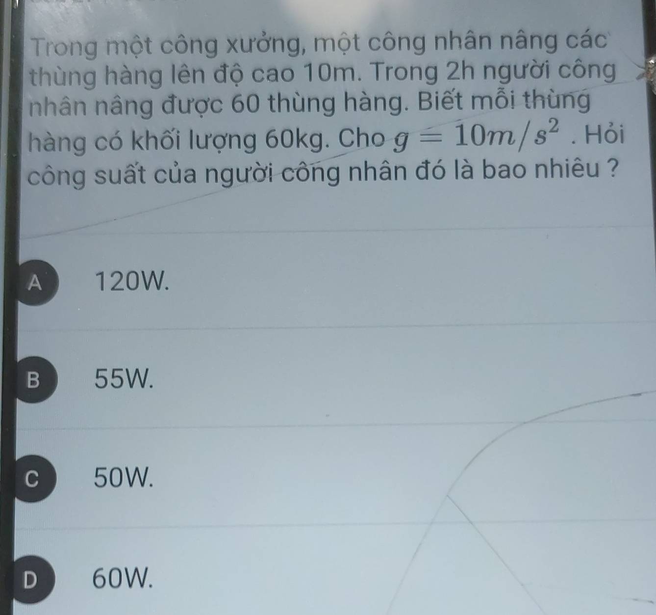 Trong một công xưởng, một công nhân nâng các
thùng hàng lên độ cao 10m. Trong 2h người công
nhân nâng được 60 thùng hàng. Biết mỗi thùng
hàng có khối lượng 60kg. Cho g=10m/s^2. Hỏi
công suất của người công nhân đó là bao nhiêu ?
A 120W.
B 55W.
C ) 50W.
D 60W.