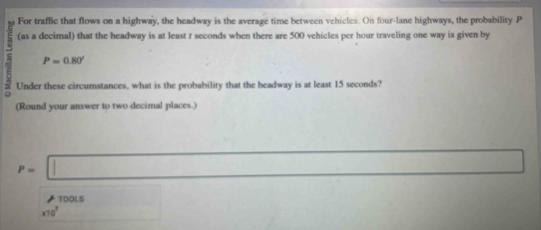 For traffic that flows on a highway, the headway is the average time between vehicles. On four-lane highways, the probability P
(as a decimal) that the headway is at least 1 seconds when there are 500 vehicles per hour traveling one way is given by
P=0.80'
Under these circumstances, what is the probability that the headway is at least 15 seconds? 
(Round your answer to two decimal places.)
P=□
x_-1)(x_0+A,) 
TOOLS
* 10^7 □ (-frac 2,1)