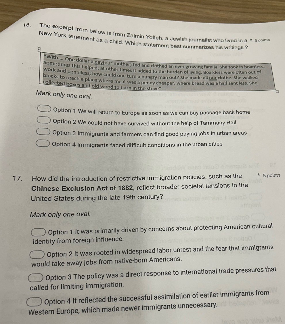 The excerpt from below is from Zalmin Yoffeh, a Jewish journalist who lived in a * 5 points
New York tenement as a child. Which statement best summarizes his writings ?
“With.... One dollar a day(our mother) fed and clothed an ever growing family. She took in boarders.
Sometimes this helped, at other times it added to the burden of living. Boarders were often out of
work and penniless; how could one turn a hungry man out? She made all our clothe. She walked
blocks to reach a place where meat was a penny cheaper, where bread was a half sent less. She
collected boxes and old wood to burn in the stove"
Mark only one oval.
Option 1 We will return to Europe as soon as we can buy passage back home
Option 2 We could not have survived without the help of Tammany Hall
Option 3 Immigrants and farmers can find good paying jobs in urban areas
Option 4 Immigrants faced difficult conditions in the urban cities
17. How did the introduction of restrictive immigration policies, such as the * 5 points
Chinese Exclusion Act of 1882, reflect broader societal tensions in the
United States during the late 19th century?
Mark only one oval.
Option 1 It was primarily driven by concerns about protecting American cultural
identity from foreign influence.
Option 2 It was rooted in widespread labor unrest and the fear that immigrants
would take away jobs from native-born Americans.
Option 3 The policy was a direct response to international trade pressures that
called for limiting immigration.
Option 4 It reflected the successful assimilation of earlier immigrants from
Western Europe, which made newer immigrants unnecessary.