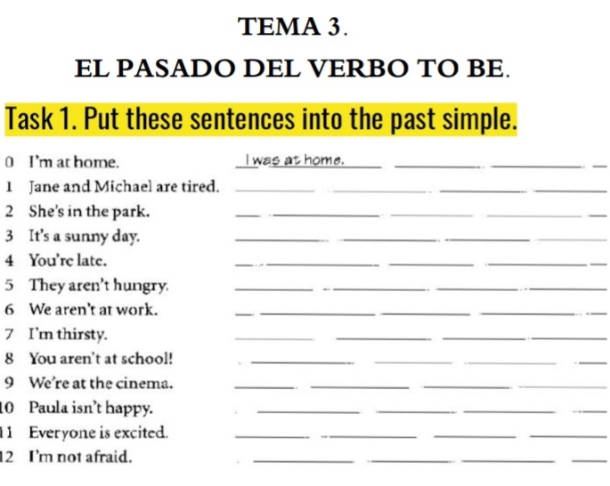 TEMA 3. 
EL PASADO DEL VERBO TO BE. 
Task 1. Put these sentences into the past simple. 
0 I'm at home. I was at home.__ 
_ 
_ 
1 Jane and Michael are tired._ 
_ 
__ 
2 She's in the park._ 
__ 
3 It's a sunny day._ 
__ 
4 You're late. 
___ 
5 They aren't hungry. __._ 
6 We aren't at work._ 
_ 
__ 
7 I'm thirsty. 
_ 
__ 
_ 
8 You aren't at school!_ 
_ 
__ 
__ 
9 We're at the cinema. 
__ 
10 Paula isn't happy. 
_ 
__ 
_ 
11 Everyone is excited._ 
_ 
_ 
_ 
12 I'm not afraid. 
__ 
__