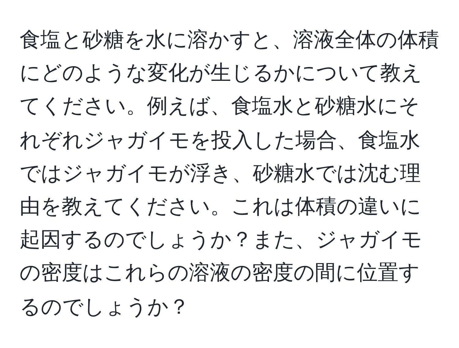 食塩と砂糖を水に溶かすと、溶液全体の体積にどのような変化が生じるかについて教えてください。例えば、食塩水と砂糖水にそれぞれジャガイモを投入した場合、食塩水ではジャガイモが浮き、砂糖水では沈む理由を教えてください。これは体積の違いに起因するのでしょうか？また、ジャガイモの密度はこれらの溶液の密度の間に位置するのでしょうか？