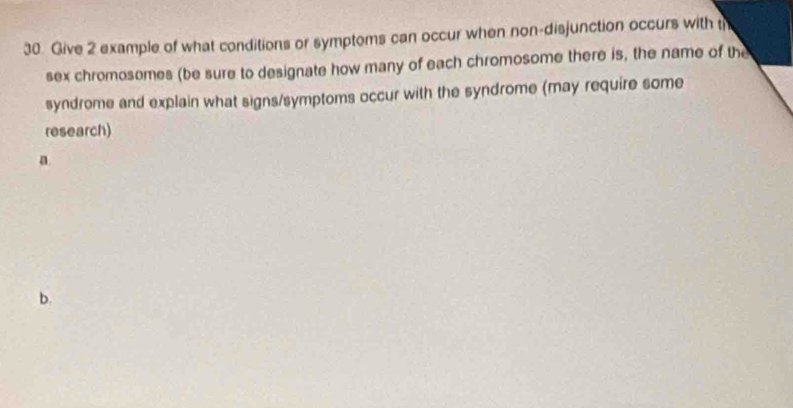 Give 2 example of what conditions or symptems can occur when non-disjunction occurs with t 
sex chromosomes (be sure to designate how many of each chromosome there is, the name of the 
syndrome and explain what signs/symptoms occur with the syndrome (may require some 
research) 
a 
b.