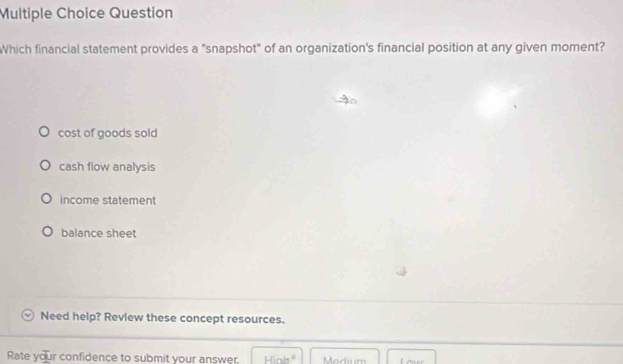 Question
Which financial statement provides a "snapshot" of an organization's financial position at any given moment?
cost of goods sold
cash flow analysis
income statement
balance sheet
Need help? Review these concept resources.
Rate your confidence to submit your answer. High^2 Medium