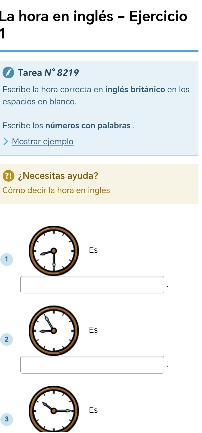 La hora en inglés - Ejercicio 
1 
Tarea N° 8219 
Escribe la hora correcta en inglés británico en los 
espacios en blanco. 
Escribe los números con palabras . 
Mostrar ejemplo 
¿Necesitas ayuda? 
Cómo decir la hora en inglés 
Es
1
Es
2
Es
3