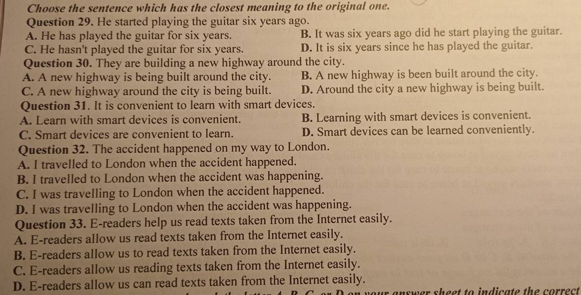 Choose the sentence which has the closest meaning to the original one.
Question 29. He started playing the guitar six years ago.
A. He has played the guitar for six years. B. It was six years ago did he start playing the guitar.
C. He hasn't played the guitar for six years. D. It is six years since he has played the guitar.
Question 30. They are building a new highway around the city.
A. A new highway is being built around the city. B. A new highway is been built around the city.
C. A new highway around the city is being built. D. Around the city a new highway is being built.
Question 31. It is convenient to learn with smart devices.
A. Learn with smart devices is convenient. B. Learning with smart devices is convenient.
C. Smart devices are convenient to learn. D. Smart devices can be learned conveniently.
Question 32. The accident happened on my way to London.
A. I travelled to London when the accident happened.
B. I travelled to London when the accident was happening.
C. I was travelling to London when the accident happened.
D. I was travelling to London when the accident was happening.
Question 33. E-readers help us read texts taken from the Internet easily.
A. E-readers allow us read texts taken from the Internet easily.
B. E-readers allow us to read texts taken from the Internet easily.
C. E-readers allow us reading texts taken from the Internet easily.
D. E-readers allow us can read texts taken from the Internet easily.
your answer sheet to indicate the correct