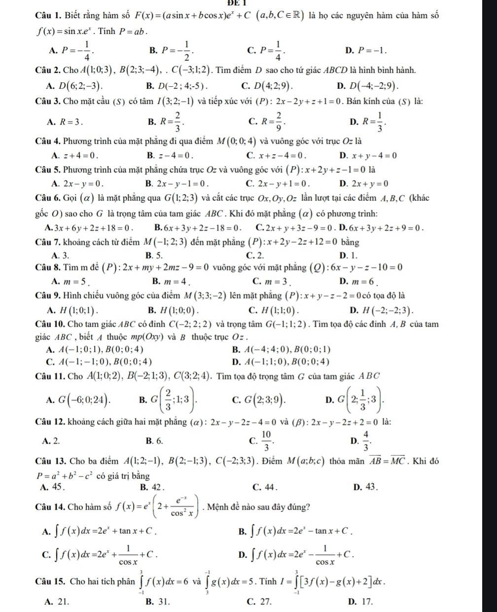 ĐE 1
Câu 1. Biết rằng hàm số F(x)=(asin x+bcos x)e^x+C(a,b,C∈ R) là họ các nguyên hàm của hàm số
f(x)=sin x.e^x. Tính P=ab.
B.
A. P=- 1/4 . P=- 1/2 . C. P= 1/4 . D. P=-1.
Câu 2. Cho A(1;0;3),B(2;3;-4),.C(-3;1;2). Tìm điểm D sao cho tứ giác ABCD là hình bình hành.
A. D(6;2;-3). B. D(-2;4;-5). C. D(4;2;9). D. D(-4;-2;9).
Câu 3. Cho mặt cau(S có tâm I(3;2;-1) và tiếp xúc với (P):2x-2y+z+1=0. Bán kính của (S) là:
A. R=3. B. R= 2/3 . C. R= 2/9 . D. R= 1/3 .
Câu 4. Phương trình của mặt phẳng đi qua điểm M(0;0;4) và vuông góc với trục Oz1 à
A. z+4=0. B. z-4=0. C. x+z-4=0. D. x+y-4=0
Câu 5. Phương trình của mặt phẳng chứa trục Oz và vuông góc với (P):x+2y+z-1=0 là
A. 2x-y=0. B. 2x-y-1=0. C. 2x-y+1=0. D. 2x+y=0
Câu 6. Gọi (α) là mặt phẳng qua G(1;2;3) và cắt các trục Ox,Oy,Oz lần lượt tại các điểm A, B,C (khác
gốc O) sao cho G là trọng tâm của tam giác ABC . Khi đó mặt phẳng (α) có phương trình:
A. 3x+6y+2z+18=0. B. 6x+3y+2z-18=0. C. 2x+y+3z-9=0 6x+3y+2z+9=0.
Câu 7. khoảng cách từ điểm M(-1;2;3) đến mặt phẳng (P) :x+2y-2z+12=0. D. bằng
A. 3. B. 5. C. 2. D. 1.
Câu 8. Tìm m đề (P) : 2x+my+2mz-9=0 vuông góc với mặt phẳng (Q):6x-y-z-10=0
A. m=5. B. m=4. C. m=3. D. m=6.
Câu 9. Hình chiếu vuông góc của điểm M(3;3;-2) lên mặt phắng (P):x+y-z-2=0 có tọa độ là
A. H(1;0;1). B. H(1;0;0). C. H(1;1;0). D. H(-2;-2;3).
Câu 10. Cho tam giác ABC có đinh C(-2;2;2) và trọng tâm G(-1;1;2). Tìm tọa độ các đỉnh A, B của tam
giác ABC , biết A thuộc mp(Oxy) và B thuộc trục O z .
A. A(-1;0;1),B(0;0;4) B. A(-4;4;0),B(0;0;1)
C. A(-1;-1;0),B(0;0;4) D. A(-1;1;0),B(0;0;4)
Câu 11. Cho A(1;0;2),B(-2;1;3),C(3;2;4). Tìm tọa độ trọng tâm G của tam giác ABC
A. G(-6;0;24). B. G( 2/3 ;1;3). C. G(2;3;9). D. G(2; 1/3 ;3).
Câu 12. khoảng cách giữa hai mặt phẳng (α) : 2x-y-2z-4=0 và (β): 2x-y-2z+2=0 là:
A. 2. B. 6. C.  10/3 . D.  4/3 .
Câu 13. Cho ba điểm A(1;2;-1),B(2;-1;3),C(-2;3;3). Điểm M(a;b;c) thỏa mãn overline AB=overline MC. Khi đó
P=a^2+b^2-c^2 có giá trị bằng
A. 45 . B. 42 . C. 44 . D. 43.
Câu 14. Cho hàm số f(x)=e^x(2+ (e^(-x))/cos^2x ). Mệnh đề nào sau đây đúng?
A. ∈t f(x)dx=2e^x+tan x+C. B. ∈t f(x)dx=2e^x-tan x+C.
C. ∈t f(x)dx=2e^x+ 1/cos x +C. ∈t f(x)dx=2e^x- 1/cos x +C.
D.
Câu 15. Cho hai tích phân ∈tlimits _(-1)^3f(x)dx=6 và ∈tlimits _3^(-1)g(x)dx=5. Tính I=∈tlimits _(-1)^3[3f(x)-g(x)+2]dx.
A. 21. B. 31. C. 27. D. 17.