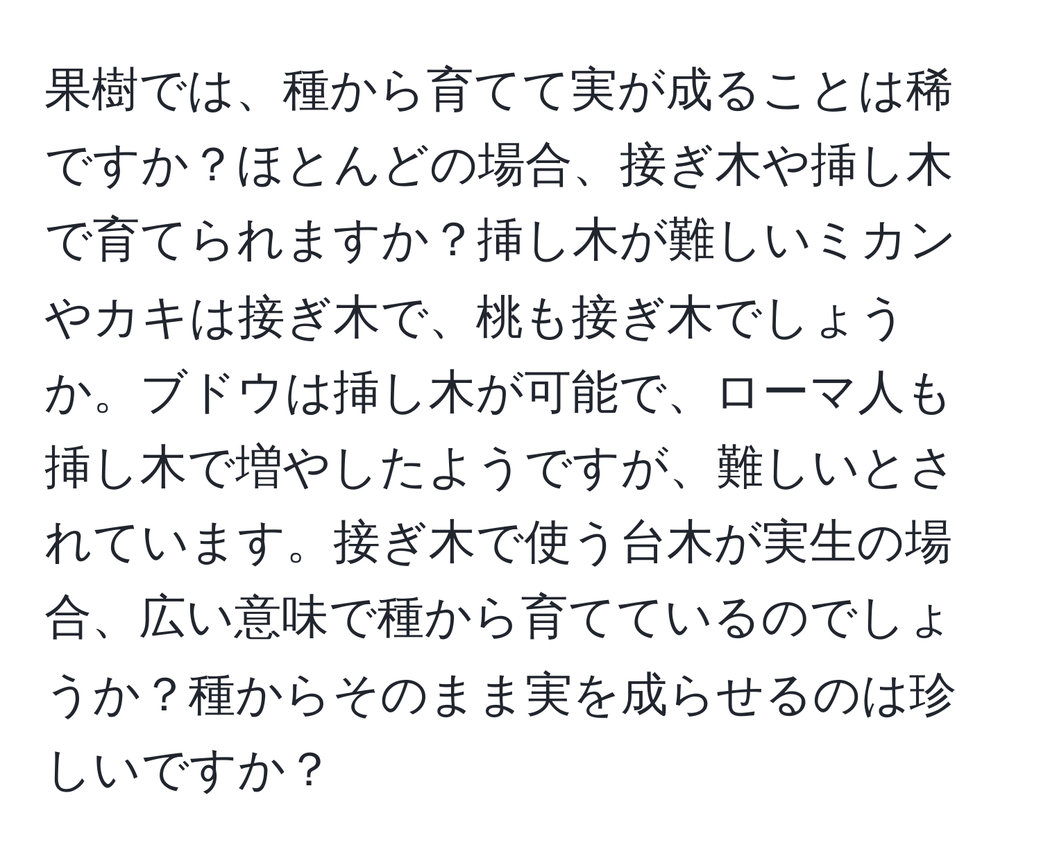 果樹では、種から育てて実が成ることは稀ですか？ほとんどの場合、接ぎ木や挿し木で育てられますか？挿し木が難しいミカンやカキは接ぎ木で、桃も接ぎ木でしょうか。ブドウは挿し木が可能で、ローマ人も挿し木で増やしたようですが、難しいとされています。接ぎ木で使う台木が実生の場合、広い意味で種から育てているのでしょうか？種からそのまま実を成らせるのは珍しいですか？