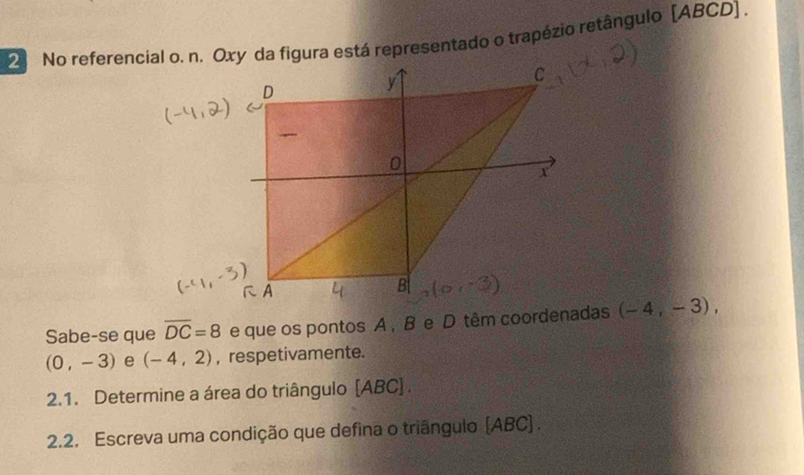 No referencial o. n. Oxy da figura está representado o trapézio retângulo [ ABCD ] . 
Sabe-se que overline DC=8 e que os pontos A , B e D têm coordenadas (-4,-3),
(0,-3) e (-4,2) , respetivamente. 
2.1. Determine a área do triângulo [ ABC ] . 
2.2. Escreva uma condição que defina o triângulo (ABC) .