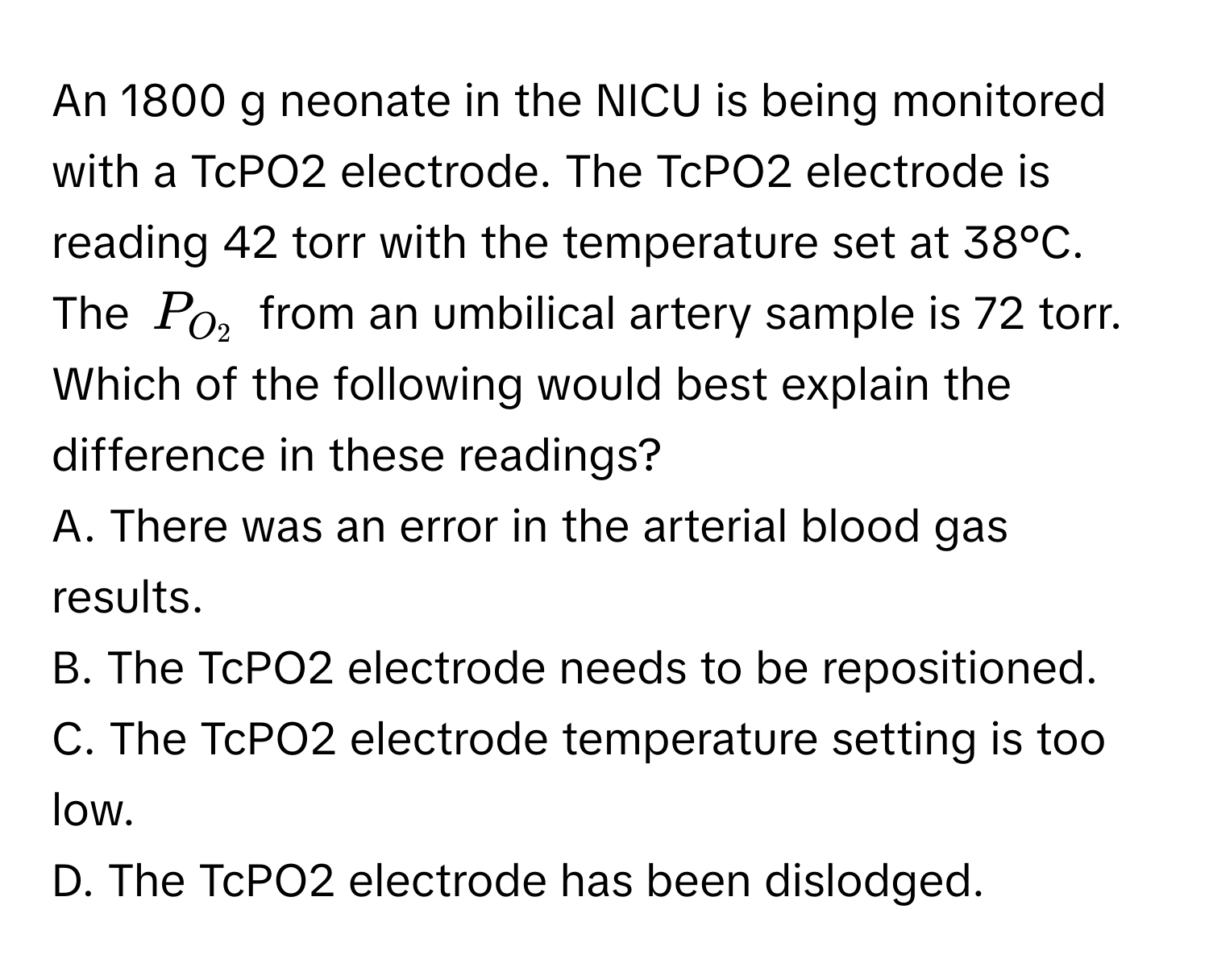 An 1800 g neonate in the NICU is being monitored with a TcPO2 electrode. The TcPO2 electrode is reading 42 torr with the temperature set at 38°C. The $P_O_2$ from an umbilical artery sample is 72 torr. Which of the following would best explain the difference in these readings?

A. There was an error in the arterial blood gas results.
B. The TcPO2 electrode needs to be repositioned.
C. The TcPO2 electrode temperature setting is too low.
D. The TcPO2 electrode has been dislodged.