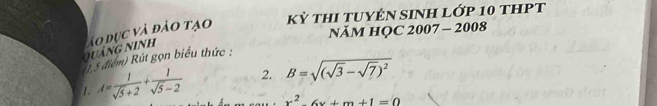 Kỳ THI TUYÊN SINH LỚP 10 tHPT 
quảng ninh áo dục và đảo tạo 
NăM HỌC 2007 - 2008 
1,5 điểm) Rút gọn biểu thức : 
1. A= 1/sqrt(5)+2 + 1/sqrt(5)-2 
2. B=sqrt((sqrt 3)-sqrt(7))^2
x^2-6x+m+1=0