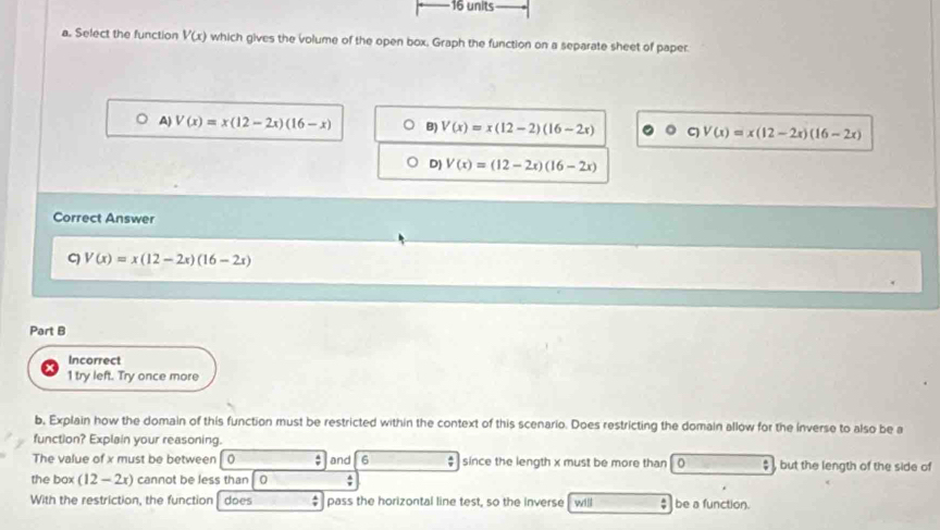 units
a. Select the function V(x) which gives the volume of the open box. Graph the function on a separate sheet of paper
A) V(x)=x(12-2x)(16-x) B) V(x)=x(12-2)(16-2x) C) V(x)=x(12-2x)(16-2x)
D) V(x)=(12-2x)(16-2x)
Correct Answer
C) V(x)=x(12-2x)(16-2x)
Part B
Incorrect
1 try left. Try once more
b, Explain how the domain of this function must be restricted within the context of this scenario. Does restricting the domain allow for the inverse to also be a
function? Explain your reasoning.
The value of x must be between 0 and 6 $ since the length x must be more than 0 $ , but the length of the side of
the box (12-2x) cannot be less than 0;
With the restriction, the function does pass the horizontal line test, so the inverse will ; be a function.