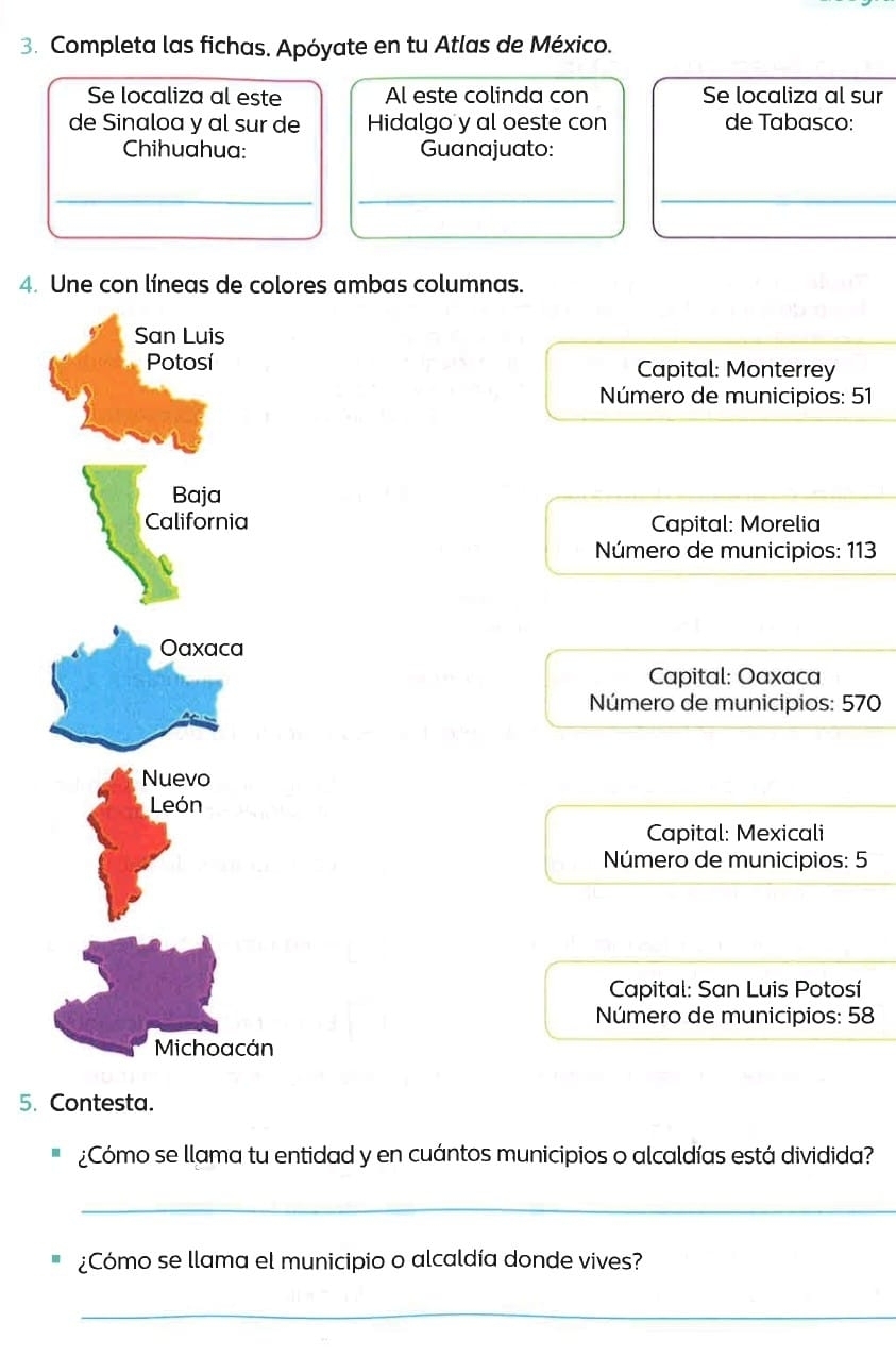 Completa las fichas. Apóyate en tu Atlas de México.
Se localiza al este Al este colinda con Se localiza al sur
de Sinaloa y al sur de Hidalgo y al oeste con de Tabasco:
Chihuahua: Guanajuato:
_
__
4. Une con líneas de colores ambas columnas.
Capital: Monterrey
Número de municipios: 51
Capital: Morelia
Número de municipios: 113
Capital: Oaxaca
Número de municipios: 570
Capital: Mexicali
Número de municipios: 5
Capital: San Luis Potosí
Número de municipios: 58
5. Contesta.
¿Cómo se llama tu entidad y en cuántos municipios o alcaldías está dividida?
_
¿Cómo se llama el municipio o alcaldía donde vives?
_