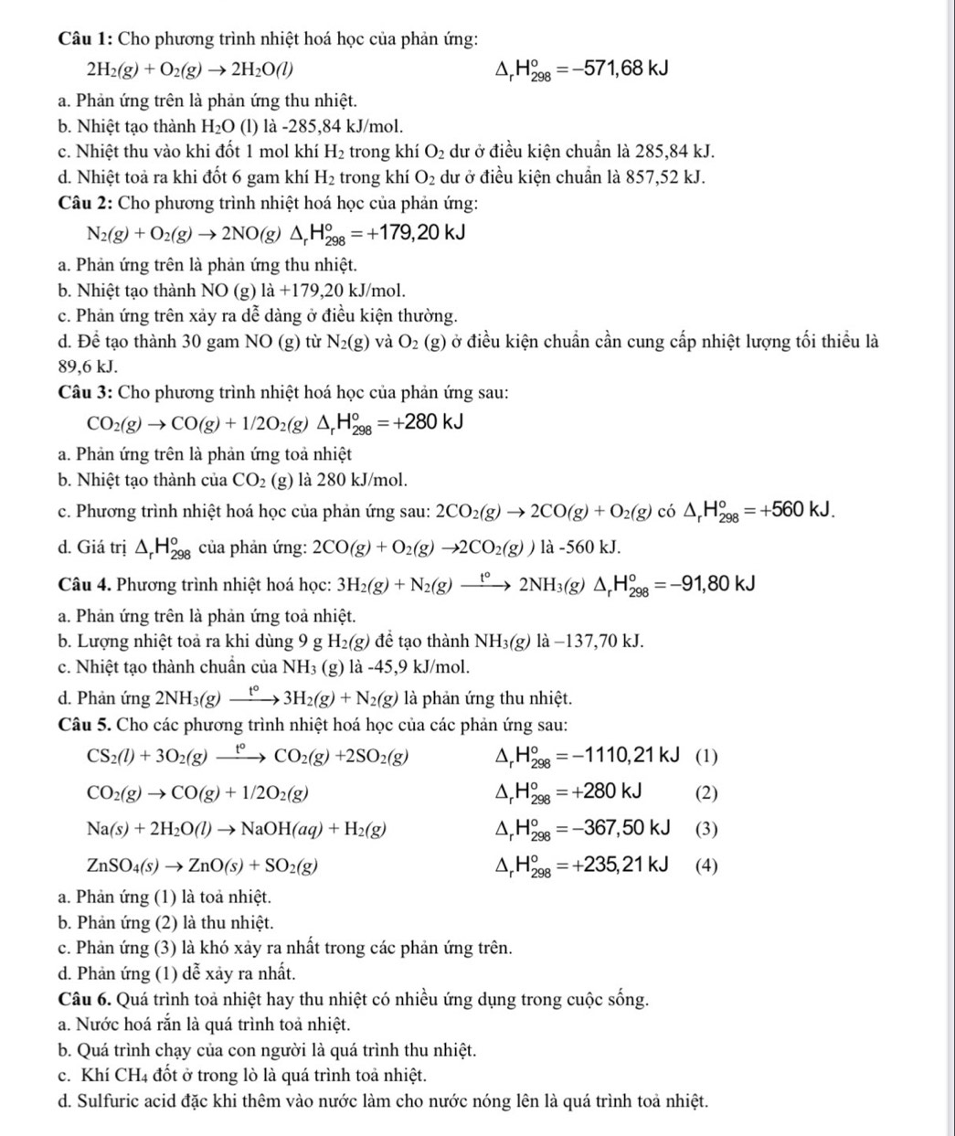 Cho phương trình nhiệt hoá học của phản ứng:
2H_2(g)+O_2(g)to 2H_2O(l)
△ _r H_(298)°=-571,68kJ
a. Phản ứng trên là phản ứng thu nhiệt.
b. Nhiệt tạo thành H_2O (l) là -285,84 kJ/mol.
c. Nhiệt thu vào khi đốt 1 mol khí H_2 trong khí O_2 dư ở điều kiện chuẩn là 285,84 kJ.
d. Nhiệt toả ra khi đốt 6 gam khí H_2 trong khí O_2 dư ở điều kiện chuẩn là 857,52 kJ.
Câu 2: Cho phương trình nhiệt hoá học của phản ứng:
N_2(g)+O_2(g)to 2NO(g)△ _rH_(298)°=+179,20kJ
a. Phản ứng trên là phản ứng thu nhiệt.
b. Nhiệt tạo thành NO (g) 1a+179,20 kJ/mol.
c. Phản ứng trên xảy ra de^2 enclosecircle2 dàng ở điều kiện thường.
d. Để tạo thành 30 gam NO(g) từ N_2(g) và O_2 (g) 0 ở điều kiện chuẩn cần cung cấp nhiệt lượng tối thiều là
89,6 kJ.
Câu 3: Cho phương trình nhiệt hoá học của phản ứng sau:
CO_2(g)to CO(g)+1/2O_2(g △ _rH_(298)°=+280kJ
a. Phản ứng trên là phản ứng toả nhiệt
b. Nhiệt tạo thành của CO_2(g) là 280 kJ/mol.
c. Phương trình nhiệt hoá học của phản ứng sau: 2CO_2(g)to 2CO(g)+O_2(g) có △ _rH_(298)°=+560kJ.
d. Giá trị △ _rH_(298)^o của phản ứng: 2CO(g)+O_2(g)to 2CO_2(g))la-560kJ
Câu 4. Phương trình nhiệt hoá học: 3H_2(g)+N_2(g)xrightarrow t°2NH_3(g)△ _rH_(298)°=-91,80kJ
a. Phản ứng trên là phản ứng toả nhiệt.
b. Lượng nhiệt toả ra khi dùng 9 H_2(g) đề tạo thành NH_3(g)la-137,70kJ
c. Nhiệt tạo thành chuẩn của NH_3 (g) 1a-45,9kJ /mol.
d. Phản ứng 2NH_3(g)xrightarrow t°3H_2(g)+N_2(g) là phản ứng thu nhiệt.
Câu 5. Cho các phương trình nhiệt hoá học của các phản ứng sau:
CS_2(l)+3O_2(g)xrightarrow t°CO_2(g)+2SO_2(g) △ _r H_(298)°=-1110,21kJ (1)
△ _r _r^((circ)H_(298)°=+280kJ
CO_2)(g)to CO(g)+1/2O_2(g) (2)
△ _rH_(298)°=-367,50kJ
Na(s)+2H_2O(l)to NaOH(aq)+H_2(g) (3)
△ _rH_(298)°=+235,21kJ
ZnSO_4(s)to ZnO(s)+SO_2(g) (4)
a. Phản ứng (1) là toả nhiệt.
b. Phản ứng (2) là thu nhiệt.
c. Phản ứng (3) là khó xảy ra nhất trong các phản ứng trên.
d. Phản ứng (1) dễ xảy ra nhất.
Câu 6. Quá trình toả nhiệt hay thu nhiệt có nhiều ứng dụng trong cuộc sống.
a. Nước hoá rắn là quá trình toả nhiệt.
b. Quá trình chạy của con người là quá trình thu nhiệt.
c. Khí CH4 đốt ở trong lò là quá trình toả nhiệt.
d. Sulfuric acid đặc khi thêm vào nước làm cho nước nóng lên là quá trình toả nhiệt.