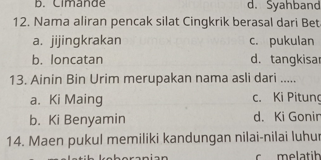 b. Cimande d. Syahband
12. Nama aliran pencak silat Cingkrik berasal dari Bet
a. jijingkrakan c. pukulan
b. loncatan d. tangkisar
13. Ainin Bin Urim merupakan nama asli dari .....
a. Ki Maing c. Ki Pitung
b. Ki Benyamin
d. Ki Gonin
14. Maen pukul memiliki kandungan nilai-nilai luhur
c melatih