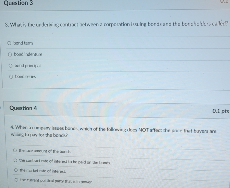 0.1
3. What is the underlying contract between a corporation issuing bonds and the bondholders called?
bond term
bond indenture
bond principal
bond series
Question 4 0.1 pts
4. When a company issues bonds, which of the following does NOT affect the price that buyers are
willing to pay for the bonds?
the face amount of the bonds.
the contract rate of interest to be paid on the bonds.
the market rate of interest.
the current political party that is in power,