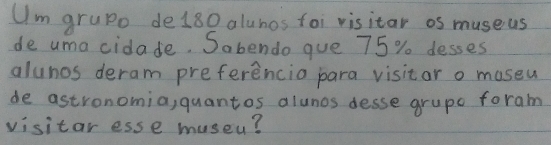 Um grupo de180 alunos foi visitar os museus
de uma cidade. Sabendo que 75 % desses
alunos deram preferencia para visitar o museu
de astronomia, quantos alunos desse grupe foram
visitar esse museu?