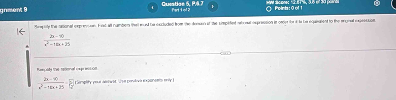 gnment 9 Question 5, P.6.7 HW Score: 12.67%, 3.8 of 30 points 
Part 1 of 2 Points: 0 of 1 
Simplify the rational expression. Find all numbers that must be excluded from the domain of the simplified rational expression in order for it to be equivalent to the original expression
 (2x-10)/x^2-10x+25 
Simplify the rational expression
 (2x-10)/x^2-10x+25 =5 (Simplify your answer. Use positive exponents only.)