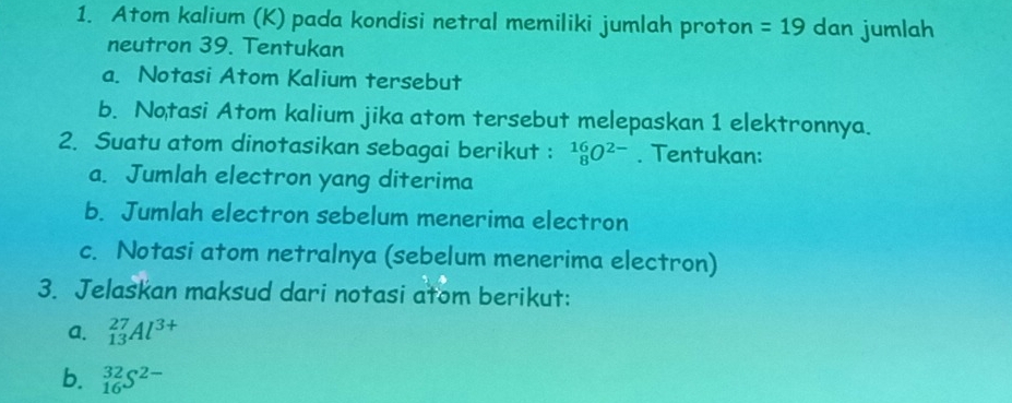 Atom kalium (K) pada kondisi netral memiliki jumlah proton =19 dan jumlah 
neutron 39. Tentukan 
a. Notasi Atom Kalium tersebut 
b. Notasi Atom kalium jika atom tersebut melepaskan 1 elektronnya. 
2. Suatu atom dinotasikan sebagai berikut : _8^((16)O^2-). Tentukan: 
a. Jumlah electron yang diterima 
b. Jumlah electron sebelum menerima electron 
c. Notasi atom netralnya (sebelum menerima electron) 
3. Jelaskan maksud dari notasi atom berikut: 
a. _(13)^(27)Al^(3+)
b. _(16)^(32)S^(2-)