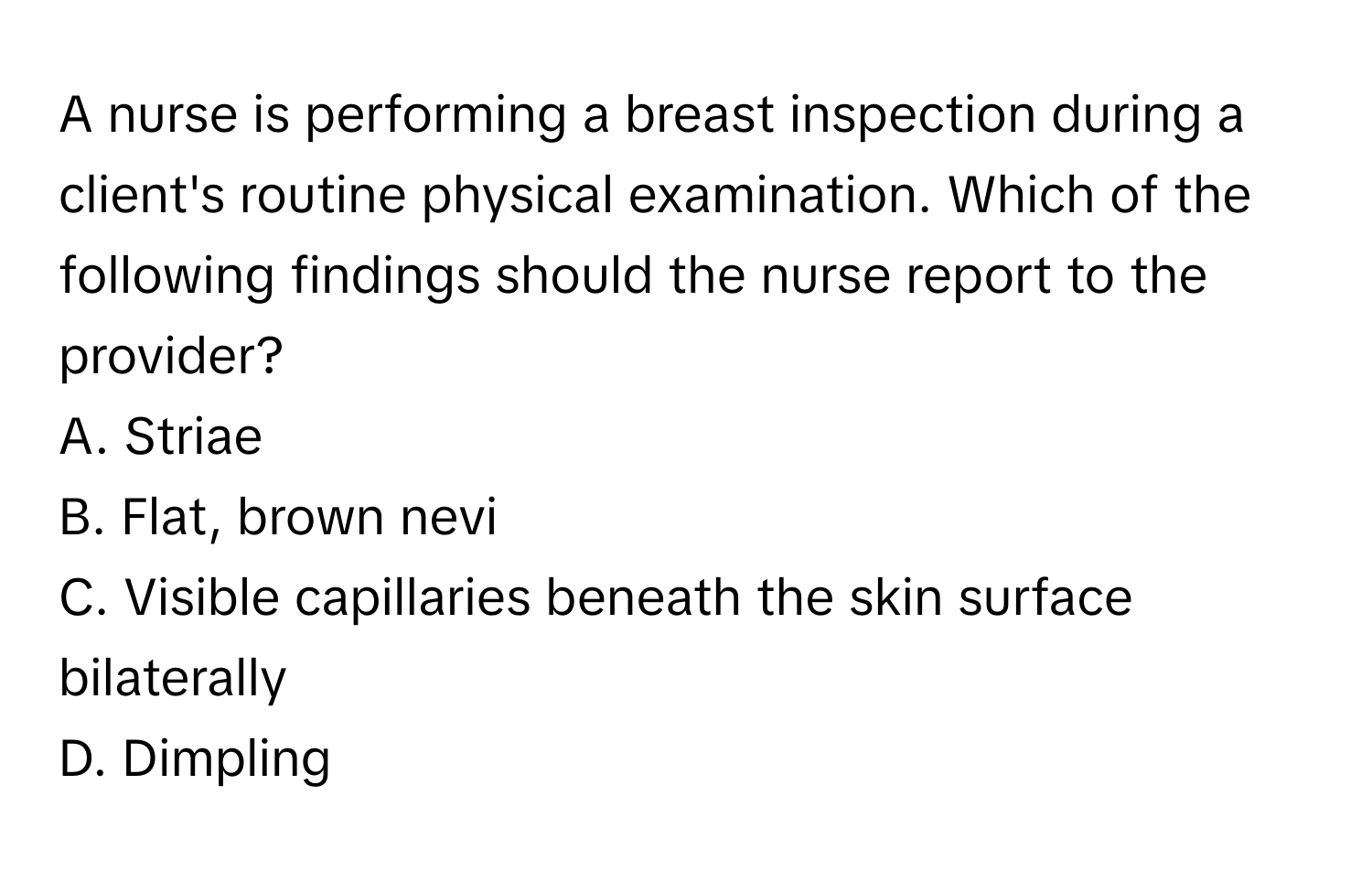 A nurse is performing a breast inspection during a client's routine physical examination. Which of the following findings should the nurse report to the provider? 

A. Striae
B. Flat, brown nevi
C. Visible capillaries beneath the skin surface bilaterally
D. Dimpling