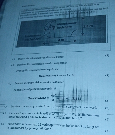 ALi/w/el: 4 
Ahe beshuit cm verbeteringe aan sy kamer san le bring deur die teéls in sy 
ssapkausor on sangrensende badkamer to vervang. 
Die ondesandele skets toon sy reghoekige slaapkamer met die half- 
akelvormige badkamer langsaan. Die radius van die badkames is 1,4 m
badka 
bathro 
4.1 Bepaal die afmetings van die slaapkamer. 
(3) 
4.2 Bereken die oppervlakte van die slaapkamer 
Jy mag die volgende formule gebruik: 
Oppervlakte (Area) =1* b (3) 
4.3 Bereken die oppervlakte van die badkamer. 
Jy mag die volgende formule gebruik: 
Oppervlakte = π r^2/2 beginarrayr waarendarray π =3,142 (3) 
4.4 Bereken nou vervolgens die totale oppervlakte wat geteël moet word. (2) 
4.5 Die afmetings van 'n enkele teël is 0, 4m* 0,4m Wat is die minimum_ 
aantal teëls nodig om die badkamer en slaapkamer te teël? (5) 
4. 6 Teëls word in bokse van 12 verkoop. Hoeveel bokse moet hy koop om 
te verseker dat hy genoeg teëls het? (3)