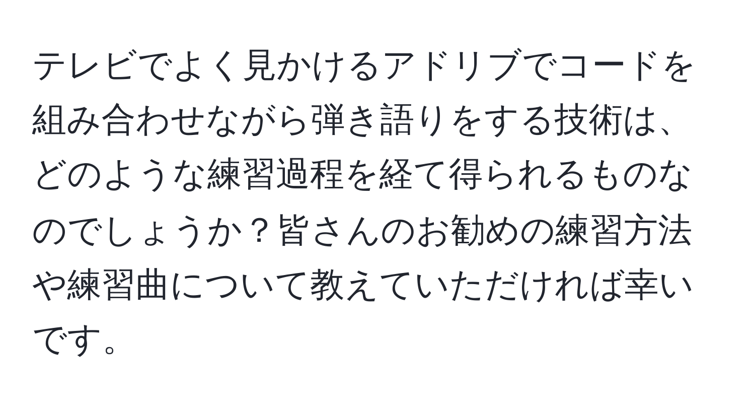 テレビでよく見かけるアドリブでコードを組み合わせながら弾き語りをする技術は、どのような練習過程を経て得られるものなのでしょうか？皆さんのお勧めの練習方法や練習曲について教えていただければ幸いです。