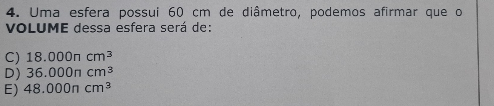 Uma esfera possui 60 cm de diâmetro, podemos afirmar que o
VOLUME dessa esfera será de:
C) 18.000π cm^3
D) 36.000π cm^3
E) 48.000π cm^3