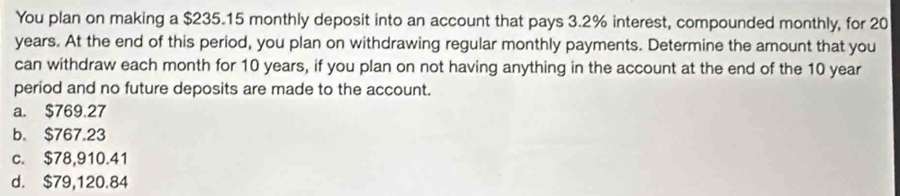 You plan on making a $235.15 monthly deposit into an account that pays 3.2% interest, compounded monthly, for 20
years. At the end of this period, you plan on withdrawing regular monthly payments. Determine the amount that you
can withdraw each month for 10 years, if you plan on not having anything in the account at the end of the 10 year
period and no future deposits are made to the account.
a. $769.27
b. $767.23
c. $78,910.41
d. $79,120.84