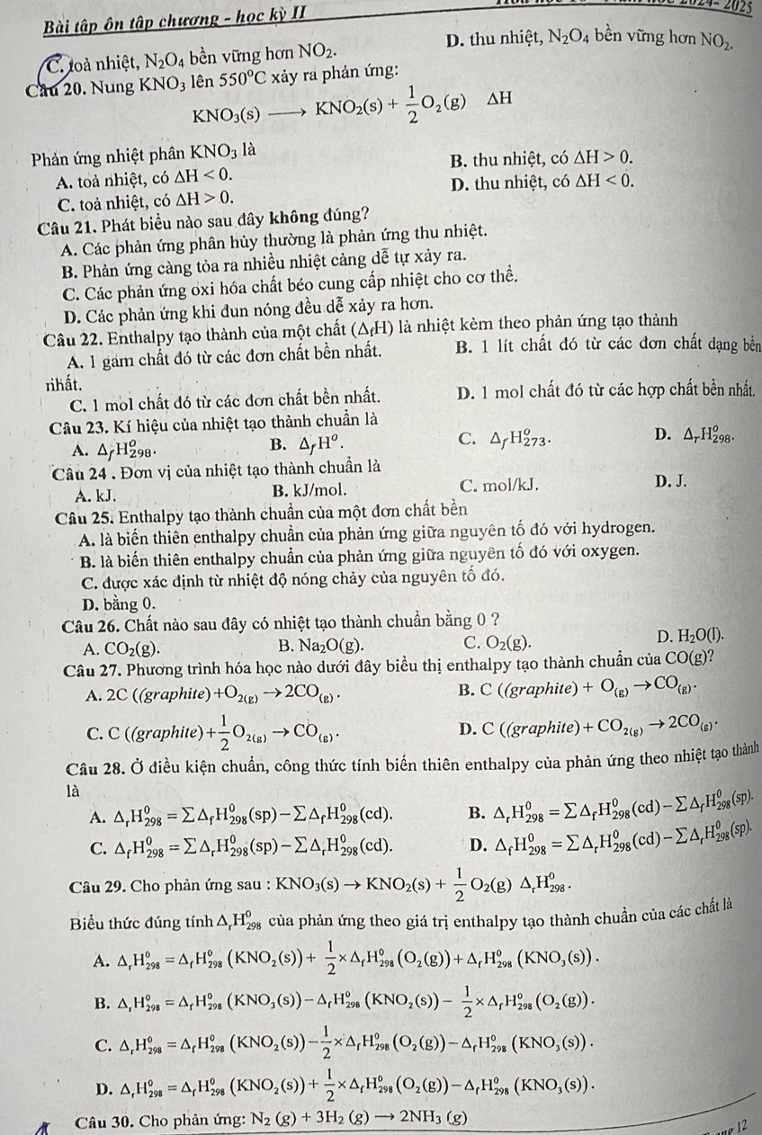 Bài tập ôn tập chương - học kỳ II
24- 2025
D. thu nhiệt,
C. toà nhiệt, N_2O_4 bền vững hơn NO_2. N_2O_4 bền vững hơn NO_2.
Câu 20. Nung KNO_3 lên 550^oC xảy ra phản ứng:
KNO_3(s)to KNO_2(s)+ 1/2 O_2(g)△ H
Phản ứng nhiệt phân KNO_3 là
B. thu nhiệt, có
A. toả nhiệt, có △ H<0. △ H>0.
D. thu nhiệt, có △ H<0.
C. toả nhiệt, có △ H>0.
Câu 21. Phát biểu nào sau đây không đúng?
A. Các phản ứng phân hủy thường là phản ứng thu nhiệt.
B. Phản ứng càng tỏa ra nhiều nhiệt càng dễ tự xảy ra.
C. Các phản ứng oxi hóa chất béo cung cấp nhiệt cho cơ thể.
D. Các phản ứng khi đun nóng đều dễ xảy ra hơn.
Câu 22. Enthalpy tạo thành của một chất (ΔH) là nhiệt kèm theo phản ứng tạo thành
A. 1 gam chất đó từ các đơn chất bền nhất. B. 1 lít chất đó từ các đơn chất dạng bền
rìhất.
C. 1 mol chất đó từ các đơn chất bền nhất. D. 1 mol chất đó từ các hợp chất bền nhất,
Câu 23. Kí hiệu của nhiệt tạo thành chuẩn là
A. △ _fH_(298)^o.
C.
D.
B. △ _fH^o. △ _fH_(273)^o. △ _rH_(298)^o.
Câu 24 . Đơn vị của nhiệt tạo thành chuẩn là D. J.
A. kJ. B. kJ/mol. C. mol/kJ.
Câu 25. Enthalpy tạo thành chuẩn của một đơn chất bền
A. là biển thiên enthalpy chuần của phản ứng giữa nguyên tố đó với hydrogen.
B. là biến thiên enthalpy chuẩn của phản ứng giữa nguyên tố đó với oxygen.
C. được xác định từ nhiệt độ nóng chảy của nguyên tố đó.
D. bằng 0.
Câu 26. Chất nào sau đây có nhiệt tạo thành chuẩn bằng 0 ?
B.
C.
A. CO_2(g). Na_2O(g). O_2(g).
D. H_2O(l).
Câu 27. Phương trình hóa học nào dưới đây biểu thị enthalpy tạo thành chuẩn của CO(g)
A. 2C ((graphite) +O_2(g)to 2CO_(g).
B. C((graphite)+O_(g)to CO_(g).
C. C ((graphite) + 1/2 O_2(g)to CO_(g). C((graphite)+CO_2(g)to 2CO_(g).
D.
Câu 28. Ở điều kiện chuẩn, công thức tính biến thiên enthalpy của phản ứng theo nhiệt tạo thành
là
A. △ _rH_(298)^0=sumlimits △ _fH_(298)^0(sp)-sumlimits △ _fH_(298)^0(cd). B. △ _rH_(298)^0=sumlimits △ _fH_(298)^0(cd)-sumlimits △ _fH_(298)^0(sp).
C. △ _fH_(298)^0=sumlimits △ _rH_(298)^0(sp)-sumlimits △ _rH_(298)^0(cd). D. △ _fH_(298)^0=sumlimits △ _rH_(298)^0(cd)-sumlimits △ _rH_(298)^0(sp).
Câu 29. Cho phản ứng sau : KNO_3(s)to KNO_2(s)+ 1/2 O_2(g)△ _rH_(298)^o.
Biểu thức đúng tính △ _rH_(298)^0 của phản ứng theo giá trị enthalpy tạo thành chuần của các chất là
A. △ _rH_(298)^0=△ _rH_(298)^0(KNO_2(s))+ 1/2 * △ _rH_(298)^0(O_2(g))+△ _rH_(298)^0(KNO_3(s)).
B. △ _rH_(298)^o=△ _rH_(298)^o(KNO_3(s))-△ _rH_(298)^o(KNO_2(s))- 1/2 * △ _rH_(298)^o(O_2(g)).
C. △ _rH_(298)^o=△ _rH_(298)^o(KNO_2(s))- 1/2 * △ _rH_(298)^o(O_2(g))-△ _rH_(298)^o(KNO_3(s)).
D. △ _rH_(298)^o=△ _rH_(298)^o(KNO_2(s))+ 1/2 * △ _rH_(298)^o(O_2(g))-△ _rH_(298)^o(KNO_3(s)).
Câu 30. Cho phản ứng: N_2(g)+3H_2(g)to 2NH_3(g)
12