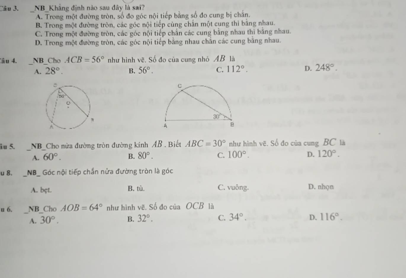 NB_Khẳng định nào sau đây là sai?
A. Trong một đường tròn, số đo góc nội tiếp bằng số đo cung bị chắn.
B. Trong một đường tròn, các góc nội tiếp cùng chắn một cung thì bằng nhau.
C. Trong một đường tròn, các góc nội tiếp chắn các cung bằng nhau thì bằng nhau.
D. Trong một đường tròn, các góc nội tiếp bằng nhau chắn các cung bằng nhau.
Câu 4. NB Cho ACB=56° như hình vẽ. Số đo của cung nhỏ AB là
A. 28°. B. 56°. C. 112°. D. 248°.
âu 5. _NB_Cho nửa đường tròn đường kính AB . Biết ABC=30° như hình vẽ. Số đo của cung BC là
A. 60°. B. 80°. C. 100°. D. 120°.
u 8. __NB_ Góc nội tiếp chắn nửa đường tròn là góc
A. bęt. B. tù. C. vuông.
D. nhọn
_
u 6. NB_Cho AOB=64° như hình vẽ, Số đo của OCB là
A. 30°. B. 32°. C. 34°. D. 116°.