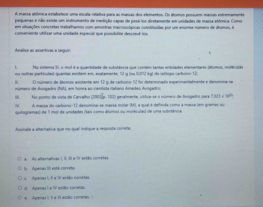 A massa atômica estabelece uma escala relativa para as massas dos elementos. Os átomos possuem massas extremamente
pequenas e não existe um instrumento de medição capaz de pesá-los diretamente em unidades de massa atômica. Como
em situações concretas trabalhamos com amostras macroscópicas constituídas por um enorme número de átomos, é
conveniente utilizar uma unidade especial que possibilite descrevê-los.
Analise as assertivas a seguir:
1. No sistema SI, o mol é a quantidade de substância que contém tantas entidades elementares (átomos, moléculas
ou outras partículas) quantas existem em, exatamente, 12 g (ou 0,012 kg) do isótopo carbono -12;
II. O número de átomos existente em 12 g de carbono -12 foi determinado experimentalmente e denomina-se
número de Avogadro (NA), em honra ao cientista italiano Amedeo Avogadro;
III. No ponto de vista de Carvalho (2003 p. 102) geralmente, utiliza-se o número de Avogadro para 7,023* 10^(23); 
IV. A massa do carbono- 12 denomina-se massa molar (M), a qual é definida como a massa (em gramas ou
quilogramas) de 1 mol de unidades (tais como átomos ou moléculas) de uma substância.
Assinale a alternativa que no qual indique a resposta correta:
a. As alternativas I, II, III e IV estão corretas.
b. Apenas III está correta.
c. Apenas I, II e IV estão corretas.
d. Apenas I e IV estão corretas.
e. Apenas I, II e III estão corretas.