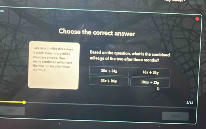 es
Choose the correct answer
Luis runs # miles three days
a week. Cara runs y miles Based on the question, what is the combined
two days a week. How mileage of the two after three months?
many combined miles have
the two run for after three
months?
36x+24y 18x+24y
36x+24y 18xz+12y
2/12