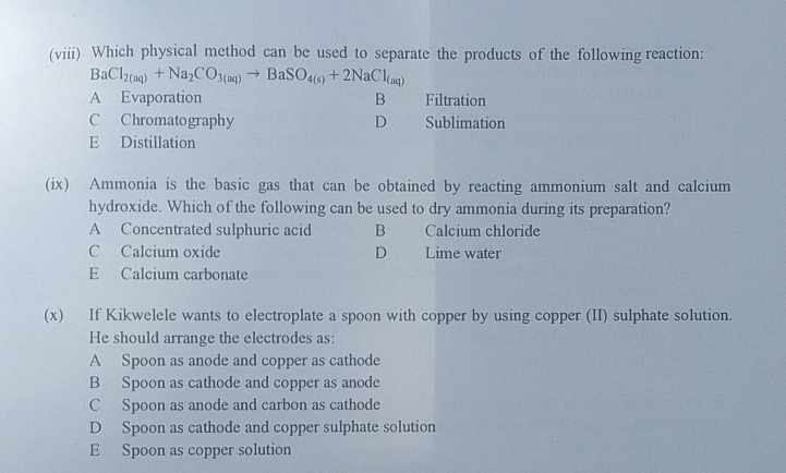 (viii) Which physical method can be used to separate the products of the following reaction:
BaCl_2(aq)+Na_2CO_3(aq)to BaSO_4(s)+2NaCl_(aq)
A Evaporation B Filtration
C Chromatography D Sublimation
E Distillation
(ix) Ammonia is the basic gas that can be obtained by reacting ammonium salt and calcium
hydroxide. Which of the following can be used to dry ammonia during its preparation?
A Concentrated sulphuric acid B Calcium chloride
C Calcium oxide D Lime water
E Calcium carbonate
(x) If Kikwelele wants to electroplate a spoon with copper by using copper (II) sulphate solution.
He should arrange the electrodes as:
A Spoon as anode and copper as cathode
B Spoon as cathode and copper as anode
C Spoon as anode and carbon as cathode
D Spoon as cathode and copper sulphate solution
E Spoon as copper solution