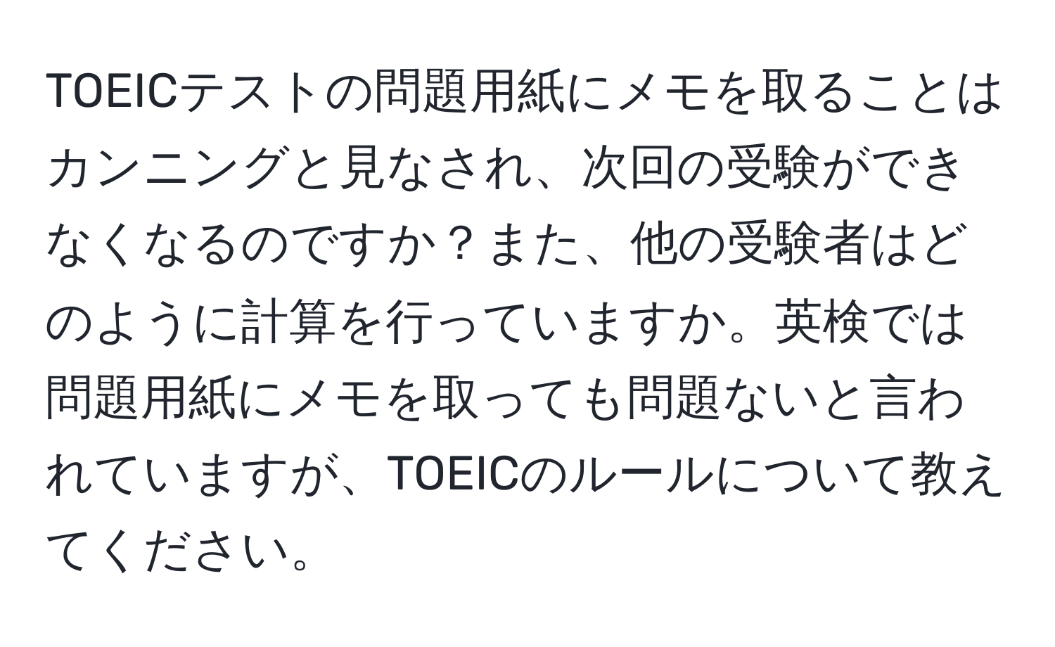 TOEICテストの問題用紙にメモを取ることはカンニングと見なされ、次回の受験ができなくなるのですか？また、他の受験者はどのように計算を行っていますか。英検では問題用紙にメモを取っても問題ないと言われていますが、TOEICのルールについて教えてください。