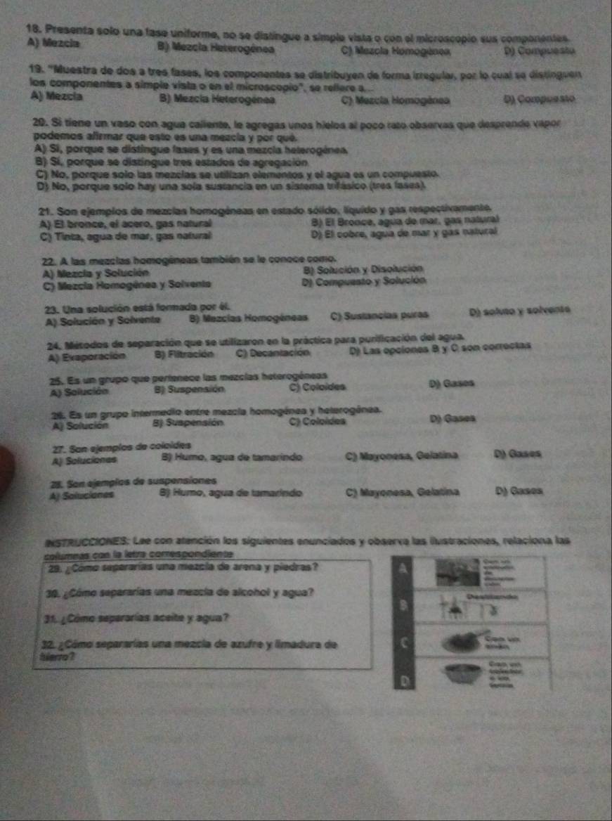 Presenta solo una fase uniforme, no se distingue a simple vista o con el microscopio sus componentes.
A) Mezcia B) Mezcia Heterogénea C) Mezcia Homogénea D) Compuesão
19. 'Muestra de dos a tres fases, los componentes se distribuyen de forma irregular, por lo cual se distinguen
los componentes a simple vista o en el microscopio", se reflere a .
A) Mezcía B) Mezcia Heterogénea C) Mezcia Homogénea D) Compuesão
20. Si tiene un vaso con agua caliente, le agregas unos hielos al poco rato observas que desprende vapor
podemos afirmar que esto es una mezcía y por qué.
A) Si, porque se distíngue fases y es una mezcia heterogénea
B) Sí, porque se distíngue tres estados de agregación
C) No, porque solo las mezcías se utilizan elementos y el agua es un compuesto.
D) No, porque solo hay una sola sustancia en un sistema trifásico (tres lases)
21. Son ejemplos de mezcias homogéneas en estado sólido, líquido y gas respectivamente.
A) El bronce, el acero, gas natural B) El Bronce, agua de mar, gas natural
C) Tinta, agua de mar, gas natural D) El cobre, agua de mar y gas natural
22. A las mezclas homogéneas también se le conoce como.
A) Mezcia y Solución B) Solución y Disolución
C) Mezcia Homogénea y Solventa D) Compuesto y Solución
23. Una solución está formada por él.
A) Solución y Solvente B) Mezcías Homogéneas C) Suslancias puras D) soluto y solvents
24. Métodos de separación que se utilizaron en la práctica para purificación del agua
A) Evaporación B) Fiitración C) Decantación D) Las opciones B y C son correctas
25. Es un grupo que perienece las mezcías heterogéneas
A) Solución B) Suspensión C) Coloides D) Gases
26. Es un grupo intermedio entre mezcla homogénea y heterogénea. D) Gases
Aj Solución B) Suspensión C) Coloídes
27. San ejemplos de coloídes
Aj Soluciones B) Humo, agua de tamarindo C) Mayonesa, Gelatina D) Gases
28. Son ejemplos de suspensiones
A) Saluciones B) Humo, agua de tamarindo C) Mayonesa, Gelatina D) Gases
NSTRUCCIONES: Lee con atención los siguientes enunciados y observa las ilustraciones, relaciona las
columnás con la letra comrespondiente
29. ¿Cómo seperarías una mezcia de arena y piedras?
 
   
30. ¿Cómo separarías una mezcia de alcohol y agua?
2
3
31. ¿Cómo separarías aceite y agua?
32. ¿Cómo separarías una mezcia de azufre y limadura de C  Cạn vớ    
Serro ? Can e
Sataón