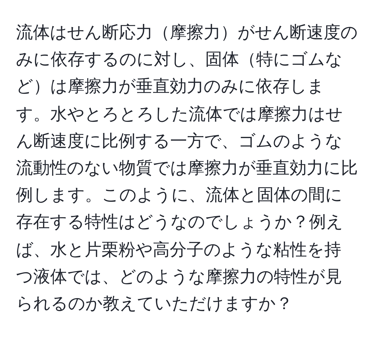 流体はせん断応力摩擦力がせん断速度のみに依存するのに対し、固体特にゴムなどは摩擦力が垂直効力のみに依存します。水やとろとろした流体では摩擦力はせん断速度に比例する一方で、ゴムのような流動性のない物質では摩擦力が垂直効力に比例します。このように、流体と固体の間に存在する特性はどうなのでしょうか？例えば、水と片栗粉や高分子のような粘性を持つ液体では、どのような摩擦力の特性が見られるのか教えていただけますか？