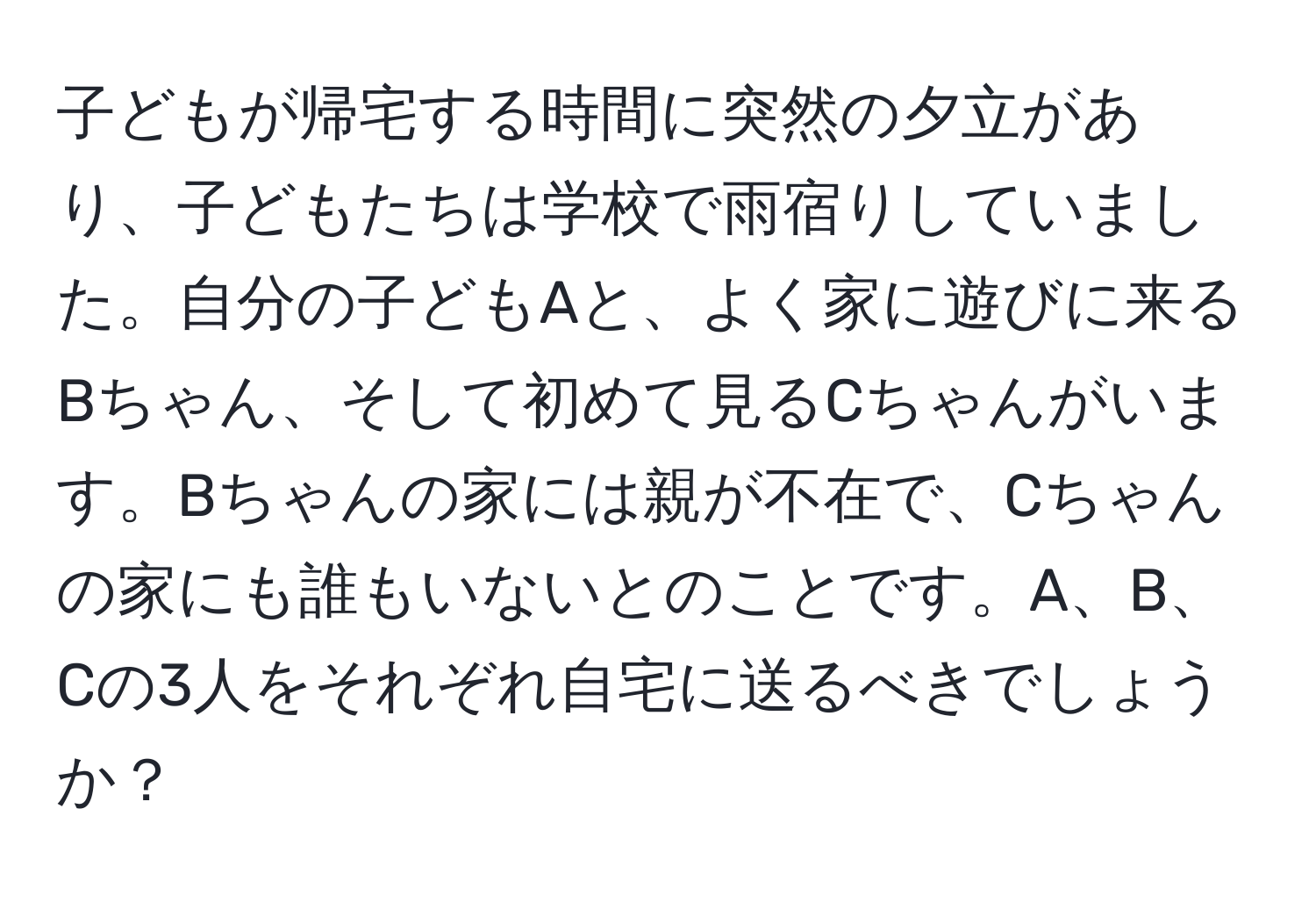 子どもが帰宅する時間に突然の夕立があり、子どもたちは学校で雨宿りしていました。自分の子どもAと、よく家に遊びに来るBちゃん、そして初めて見るCちゃんがいます。Bちゃんの家には親が不在で、Cちゃんの家にも誰もいないとのことです。A、B、Cの3人をそれぞれ自宅に送るべきでしょうか？