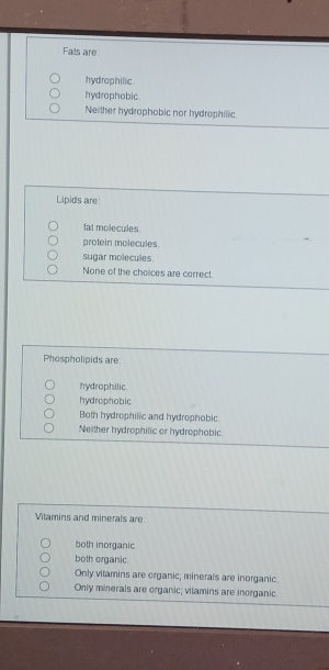 Fals are
hydrophilic.
hydrophobic.
Neither hydrophobic nor hydrophilic.
Lipids are:
fat molecules.
prolein molecules.
sugar molecules.
None of the choices are correct.
Phospholipids are:
hydrophilic.
hydrophobic
Both hydrophific and hydrophobic.
Neither hydrophilic or hydrophobic
Vitamins and minerals are
both inorganic.
both organic.
Only vitamins are organic; minerals are inorganic
Only minerals are organic; vitamins are inorganic