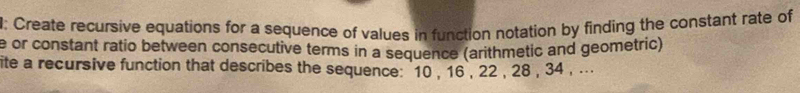 Create recursive equations for a sequence of values in function notation by finding the constant rate of 
e or constant ratio between consecutive terms in a sequence (arithmetic and geometric) 
ite a recursive function that describes the sequence: 10 , 16 , 22 , 28 , 34 , ...