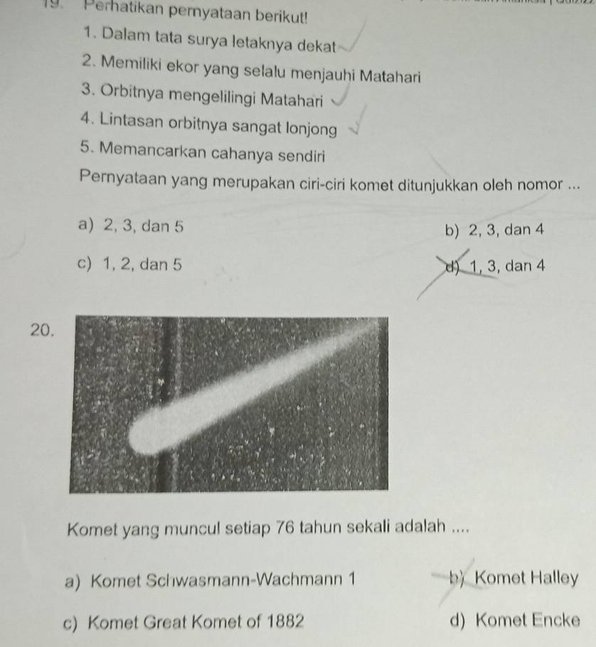 Perhatikan pernyataan berikut!
1. Dalam tata surya letaknya dekat
2. Memiliki ekor yang selalu menjauhi Matahari
3. Orbitnya mengelilingi Matahari
4. Lintasan orbitnya sangat lonjong
5. Memancarkan cahanya sendiri
Pernyataan yang merupakan ciri-ciri komet ditunjukkan oleh nomor ...
a) 2, 3, dan 5
b) 2, 3, dan 4
c) 1, 2, dan 5 d) 1, 3, dan 4
20
Komet yang muncul setiap 76 tahun sekali adalah ....
a) Komet Schwasmann-Wachmann 1 b) Komet Halley
c) Komet Great Komet of 1882 d) Komet Encke