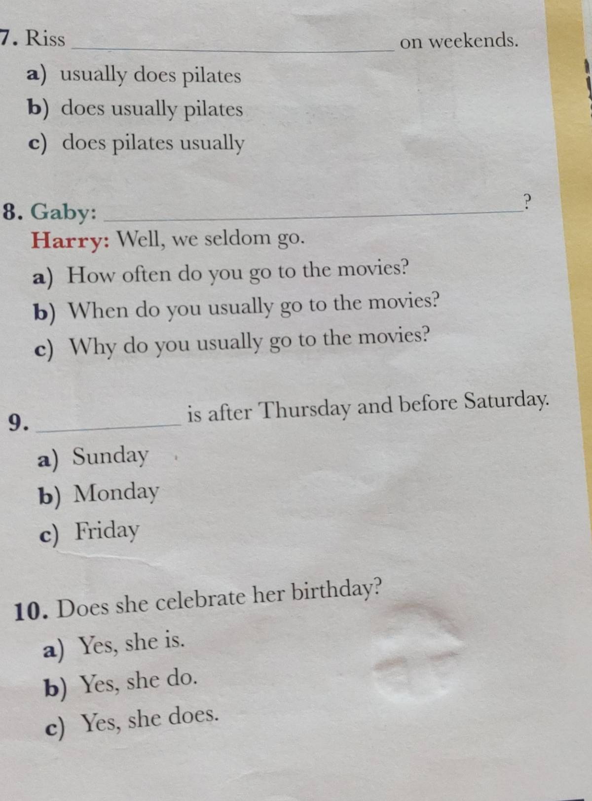 Riss _on weekends. 
a) usually does pilates 
b) does usually pilates 
c) does pilates usually 
8. Gaby:_ 
? 
Harry: Well, we seldom go. 
a) How often do you go to the movies? 
b) When do you usually go to the movies? 
c) Why do you usually go to the movies? 
9. _is after Thursday and before Saturday. 
a) Sunday 
b) Monday 
c) Friday 
10. Does she celebrate her birthday? 
a) Yes, she is. 
b) Yes, she do. 
c) Yes, she does.